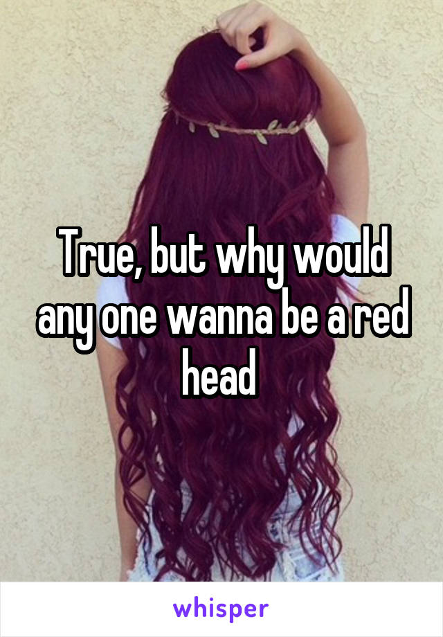 True, but why would any one wanna be a red head 