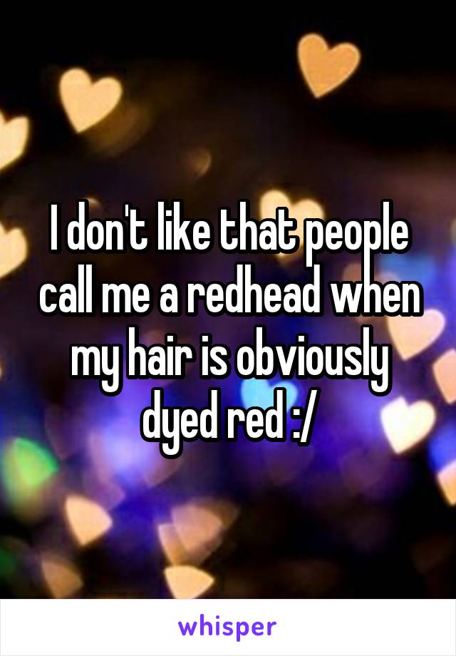 I don't like that people call me a redhead when my hair is obviously dyed red :/