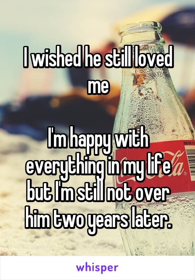 I wished he still loved me

I'm happy with everything in my life but I'm still not over him two years later.