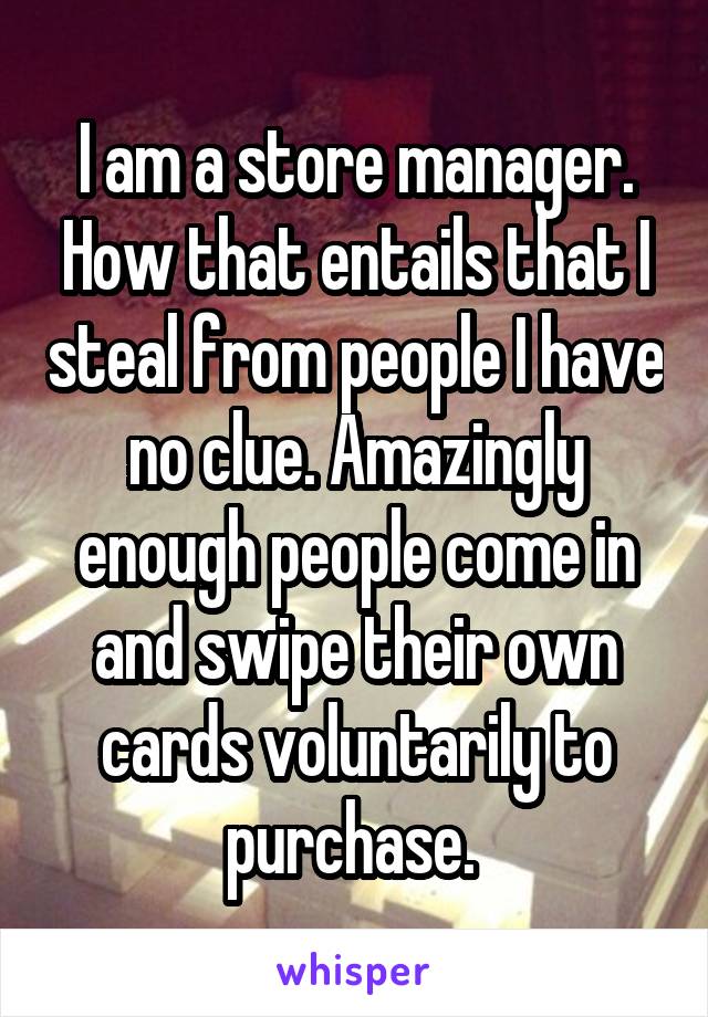 I am a store manager. How that entails that I steal from people I have no clue. Amazingly enough people come in and swipe their own cards voluntarily to purchase. 