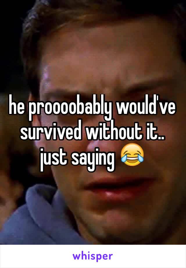 he proooobably would've survived without it..
just saying 😂