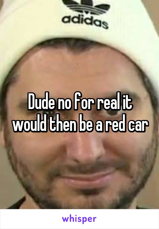 Dude no for real it would then be a red car