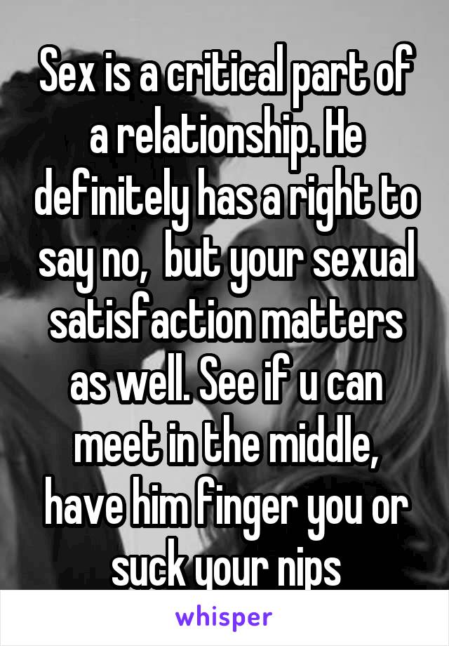 Sex is a critical part of a relationship. He definitely has a right to say no,  but your sexual satisfaction matters as well. See if u can meet in the middle, have him finger you or suck your nips