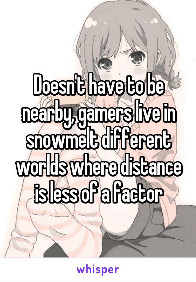 Doesn't have to be nearby, gamers live in snowmelt different worlds where distance is less of a factor
