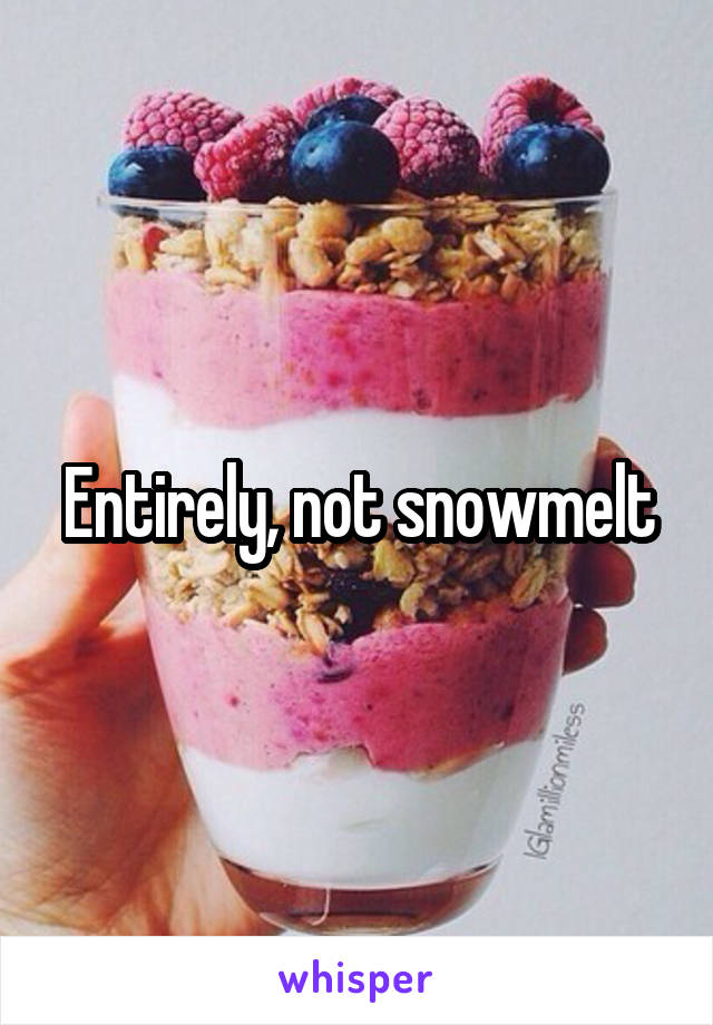 Entirely, not snowmelt