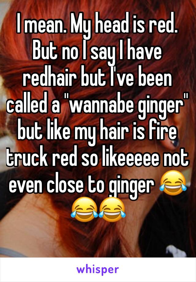I mean. My head is red. But no I say I have redhair but I've been called a "wannabe ginger" but like my hair is fire truck red so likeeeee not even close to ginger 😂😂😂
