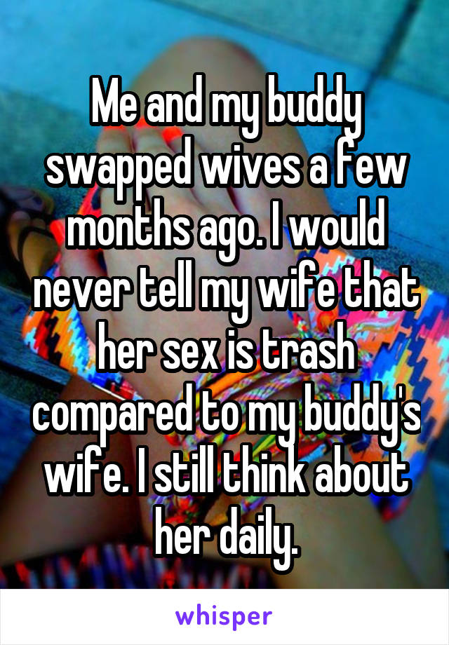 Me and my buddy swapped wives a few months ago. I would never tell my wife that her sex is trash compared to my buddy's wife. I still think about her daily.