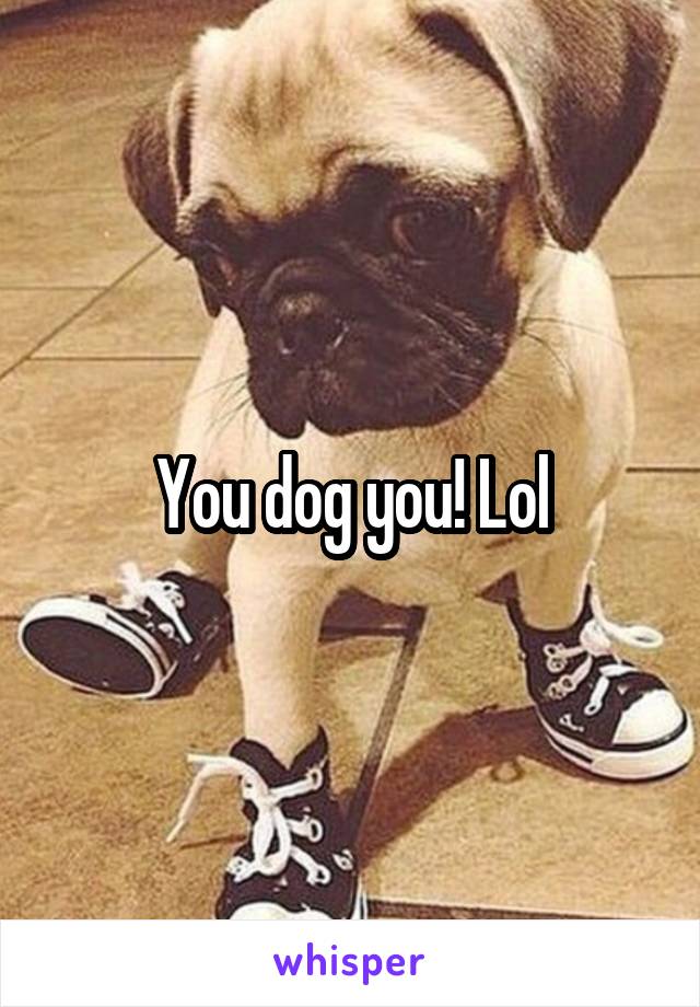 You dog you! Lol