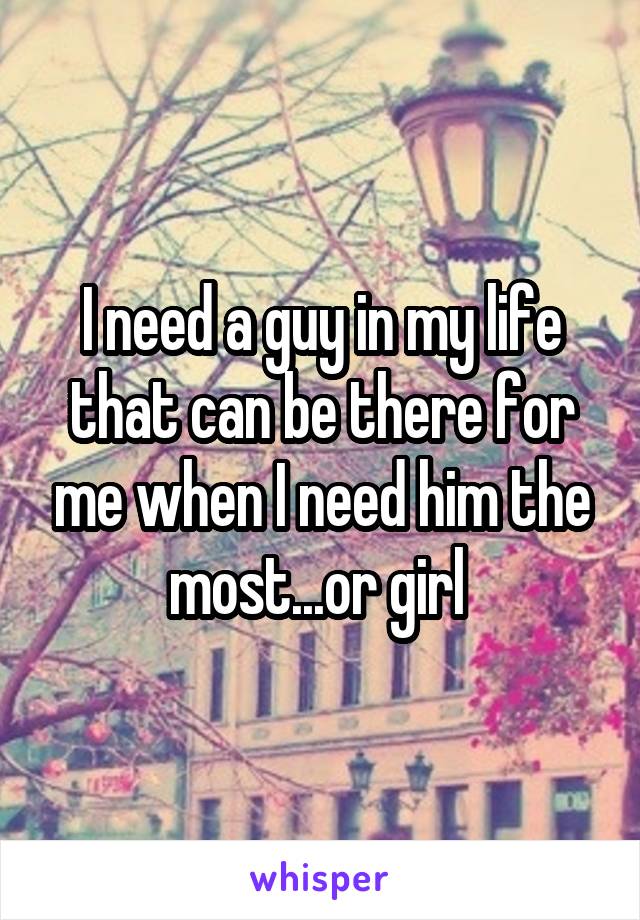 I need a guy in my life that can be there for me when I need him the most...or girl 