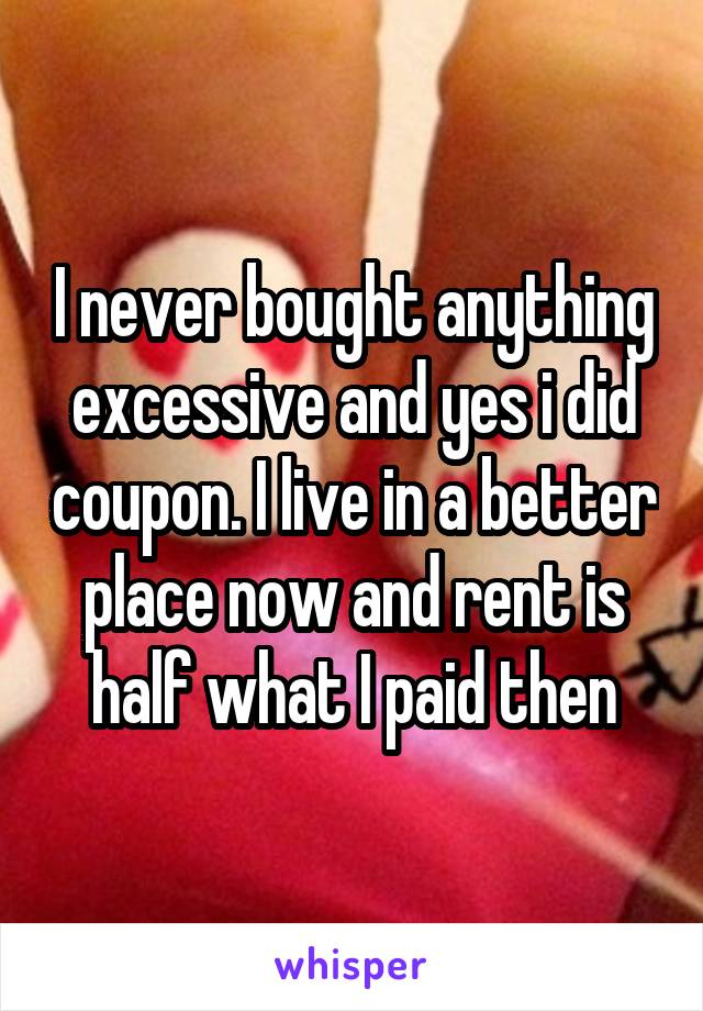 I never bought anything excessive and yes i did coupon. I live in a better place now and rent is half what I paid then