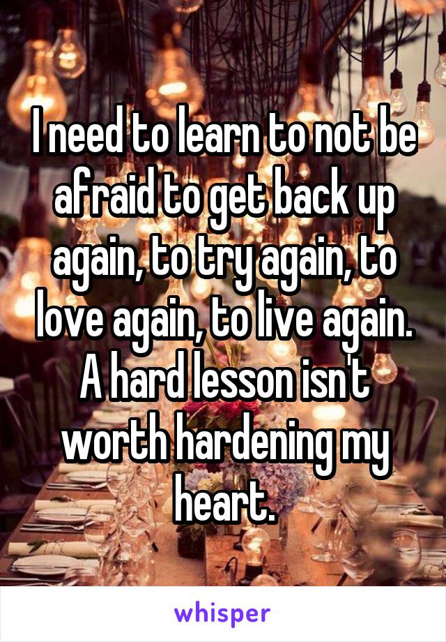 I need to learn to not be afraid to get back up again, to try again, to love again, to live again. A hard lesson isn't worth hardening my heart.