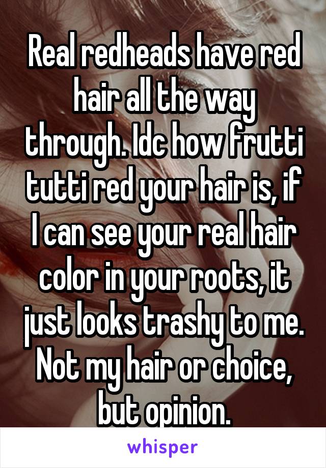 Real redheads have red hair all the way through. Idc how frutti tutti red your hair is, if I can see your real hair color in your roots, it just looks trashy to me. Not my hair or choice, but opinion.