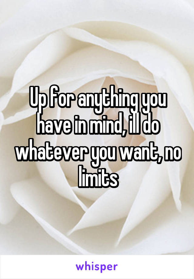 Up for anything you have in mind, ill do whatever you want, no limits