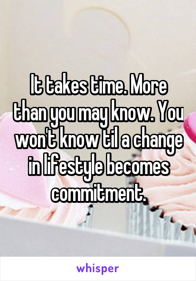 It takes time. More than you may know. You won't know til a change in lifestyle becomes commitment.