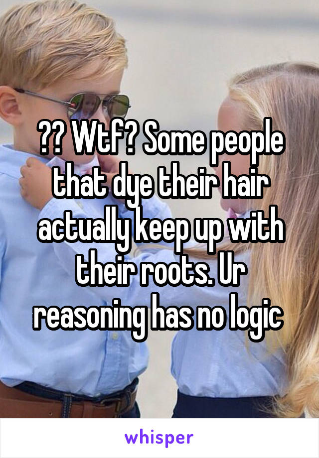 ?? Wtf? Some people that dye their hair actually keep up with their roots. Ur reasoning has no logic 