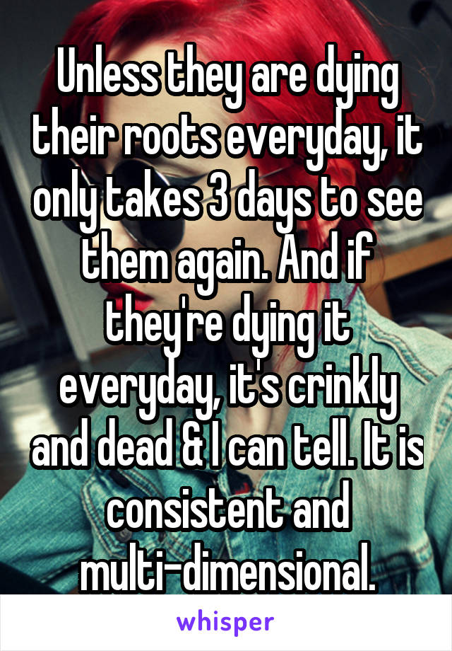 Unless they are dying their roots everyday, it only takes 3 days to see them again. And if they're dying it everyday, it's crinkly and dead & I can tell. It is consistent and multi-dimensional.