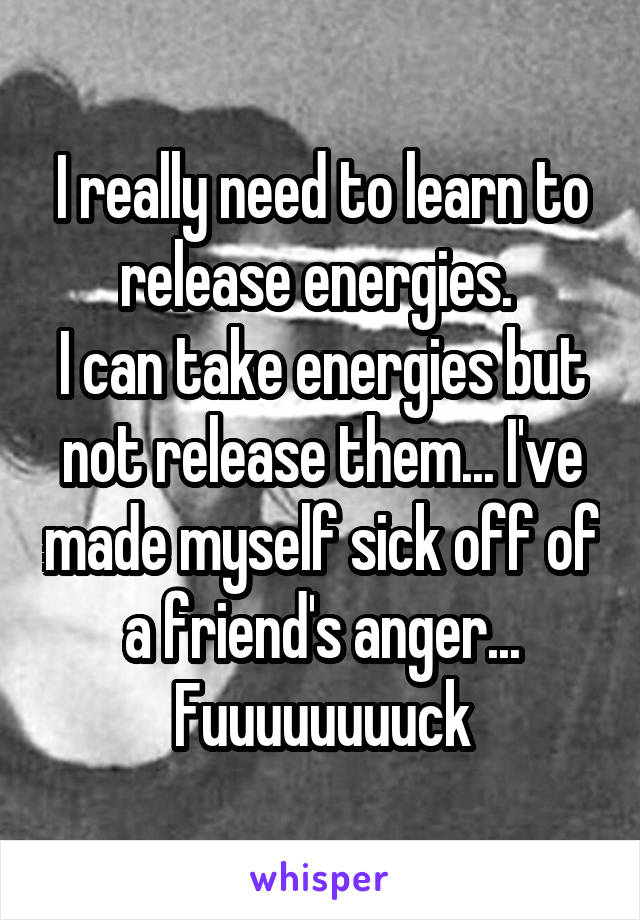 I really need to learn to release energies. 
I can take energies but not release them... I've made myself sick off of a friend's anger... Fuuuuuuuuck