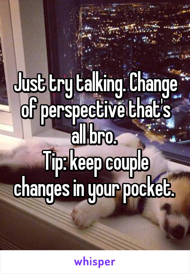 Just try talking. Change of perspective that's all bro. 
Tip: keep couple changes in your pocket. 