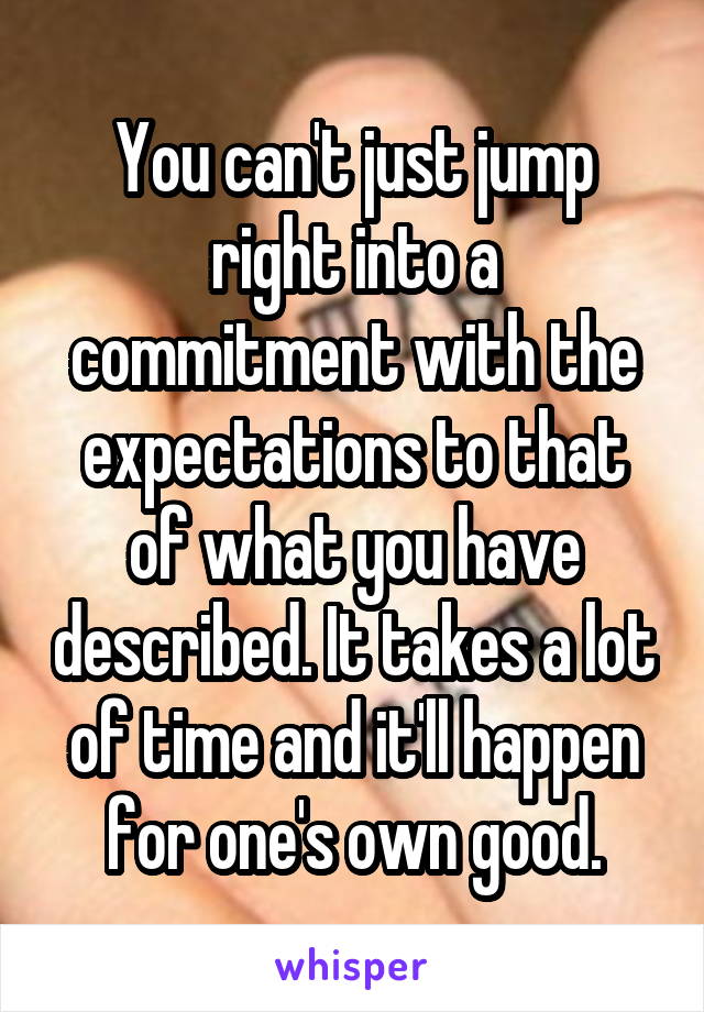 You can't just jump right into a commitment with the expectations to that of what you have described. It takes a lot of time and it'll happen for one's own good.