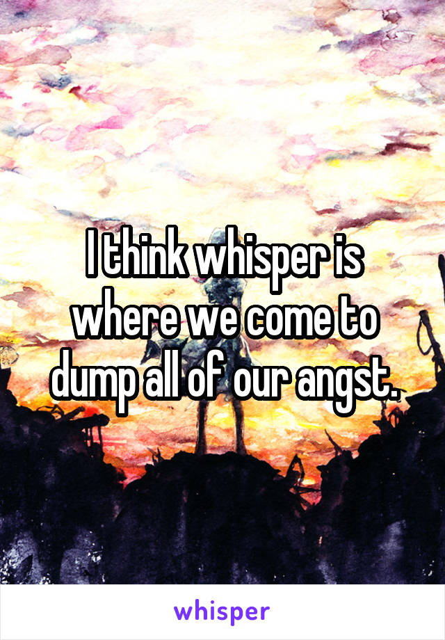 I think whisper is where we come to dump all of our angst.