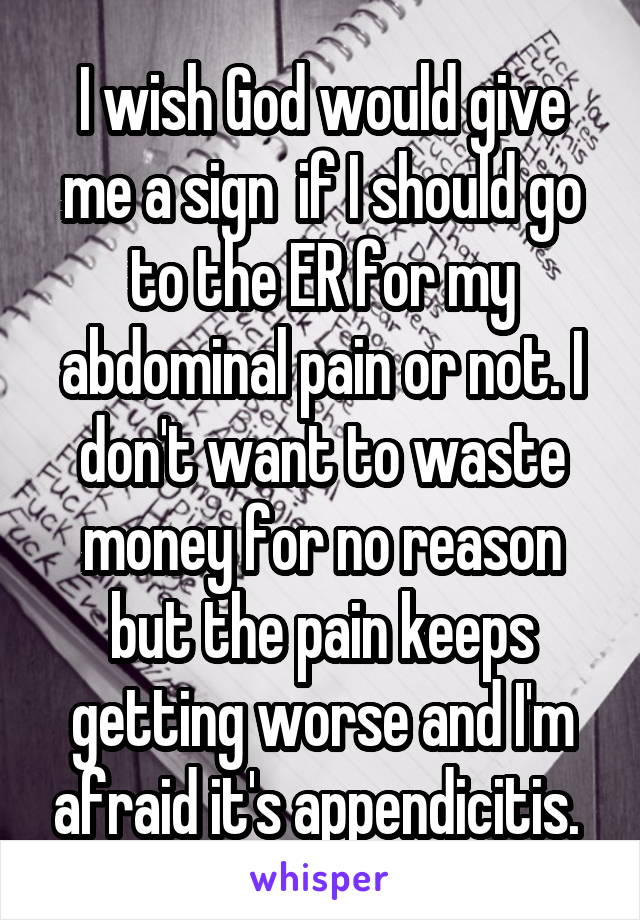 I wish God would give me a sign  if I should go to the ER for my abdominal pain or not. I don't want to waste money for no reason but the pain keeps getting worse and I'm afraid it's appendicitis. 