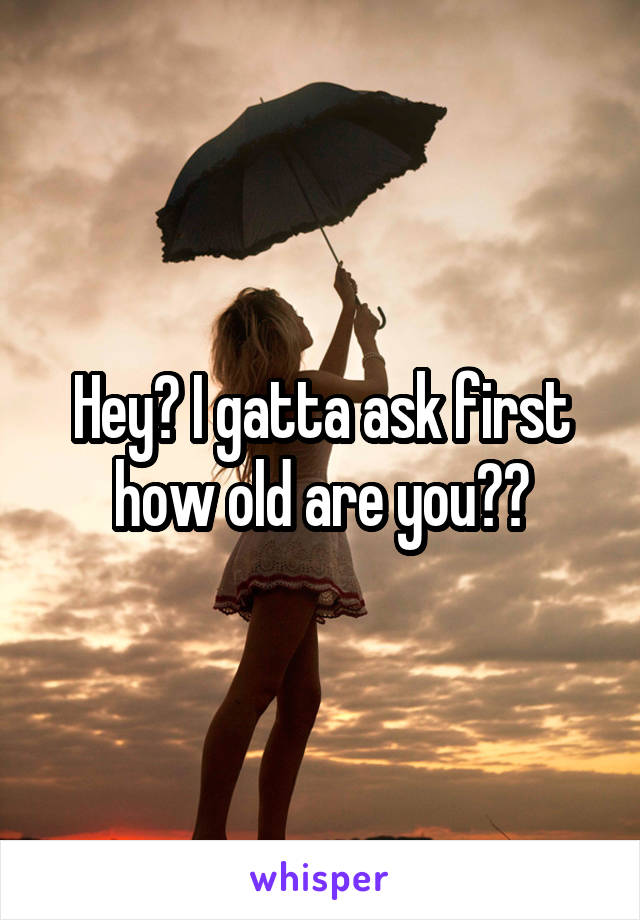 Hey? I gatta ask first how old are you??