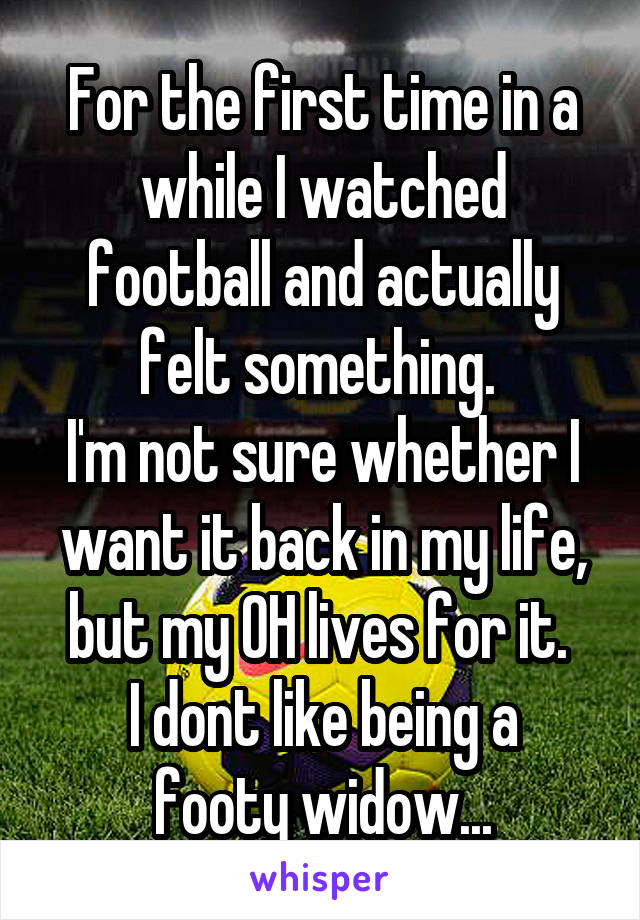 For the first time in a while I watched football and actually felt something. 
I'm not sure whether I want it back in my life, but my OH lives for it. 
I dont like being a footy widow...