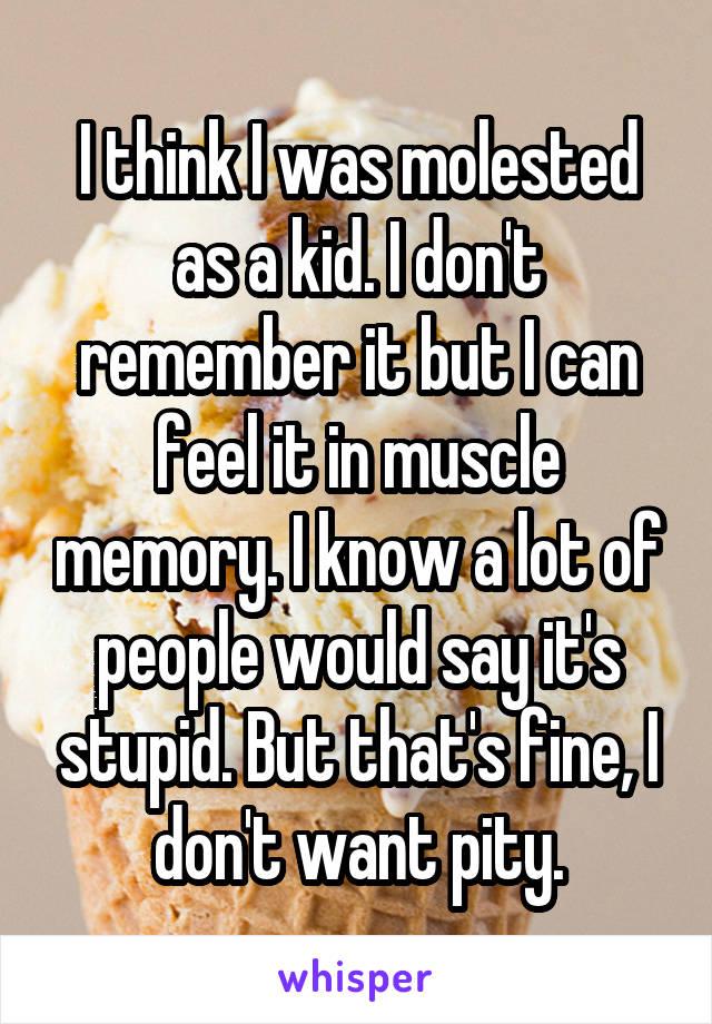 I think I was molested as a kid. I don't remember it but I can feel it in muscle memory. I know a lot of people would say it's stupid. But that's fine, I don't want pity.