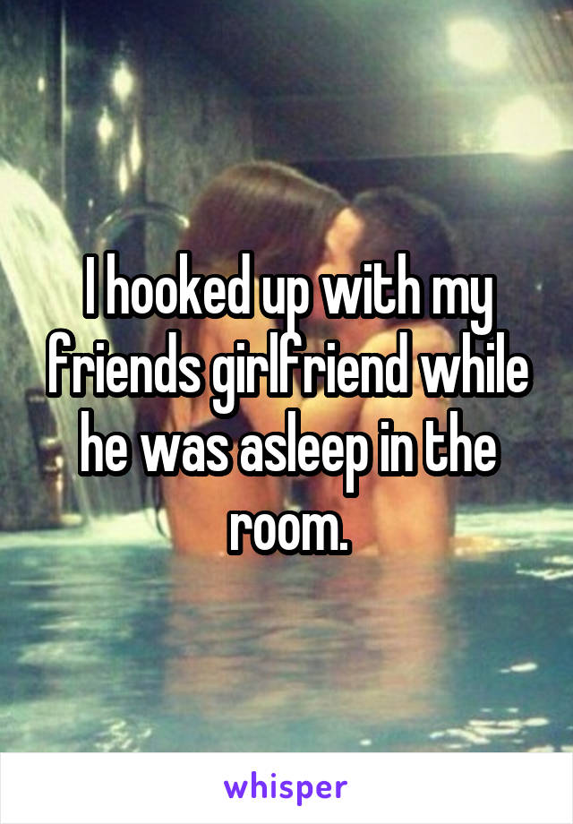 I hooked up with my friends girlfriend while he was asleep in the room.
