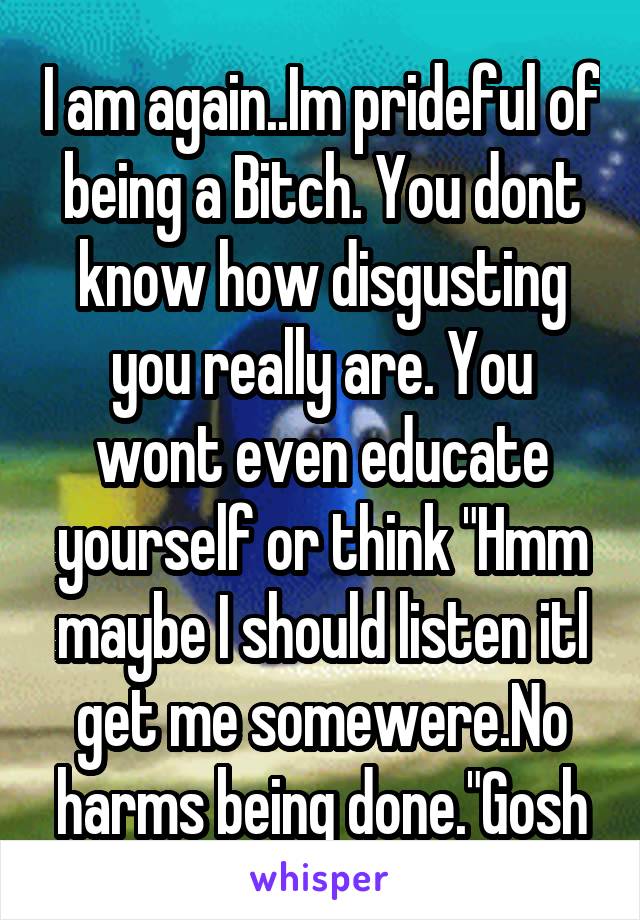 I am again..Im prideful of being a Bitch. You dont know how disgusting you really are. You wont even educate yourself or think "Hmm maybe I should listen itl get me somewere.No harms being done."Gosh