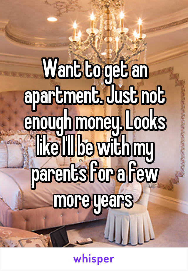 Want to get an apartment. Just not enough money. Looks like I'll be with my parents for a few more years 