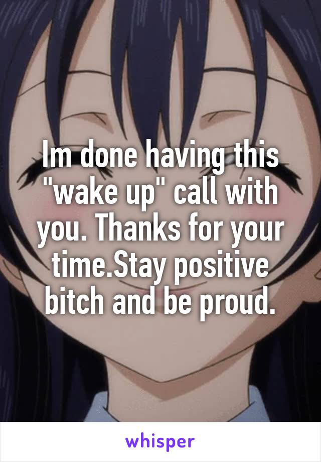 Im done having this "wake up" call with you. Thanks for your time.Stay positive bitch and be proud.