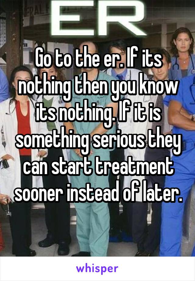 Go to the er. If its nothing then you know its nothing. If it is something serious they can start treatment sooner instead of later. 