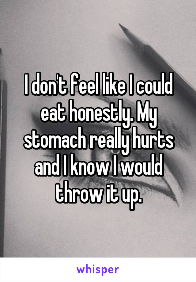 I don't feel like I could eat honestly. My stomach really hurts and I know I would throw it up.