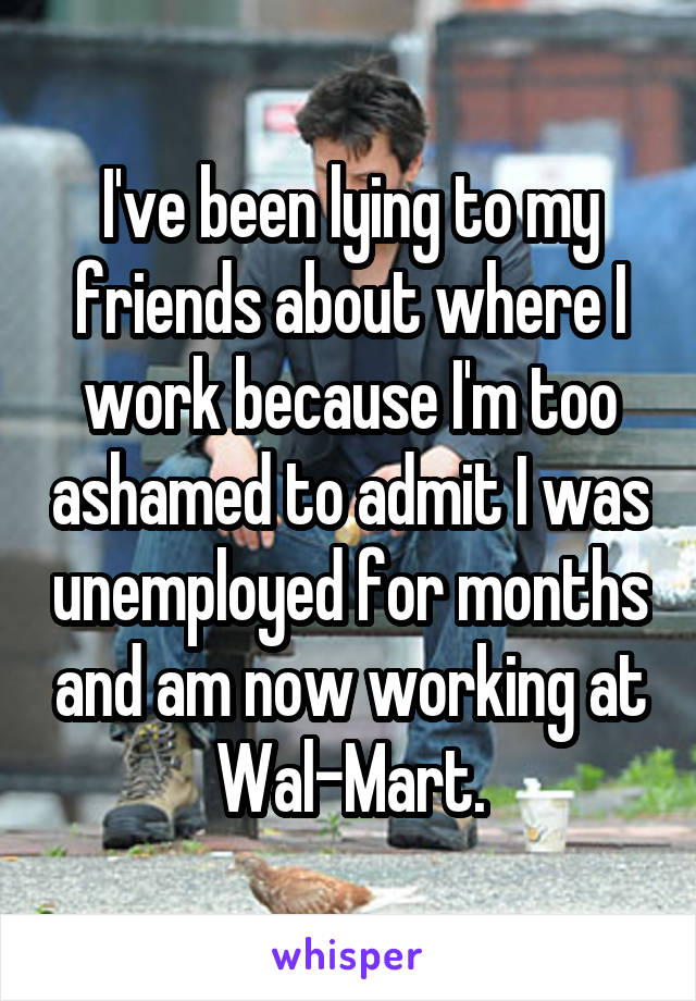 I've been lying to my friends about where I work because I'm too ashamed to admit I was unemployed for months and am now working at Wal-Mart.