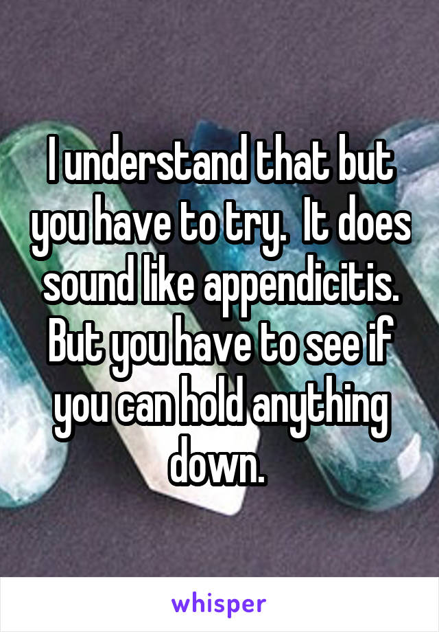 I understand that but you have to try.  It does sound like appendicitis. But you have to see if you can hold anything down. 