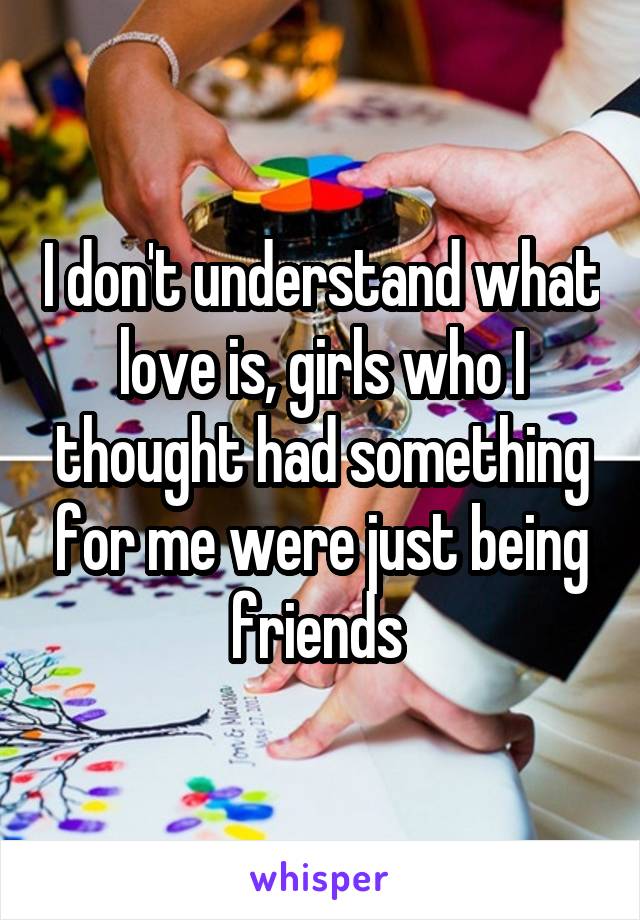 I don't understand what love is, girls who I thought had something for me were just being friends 