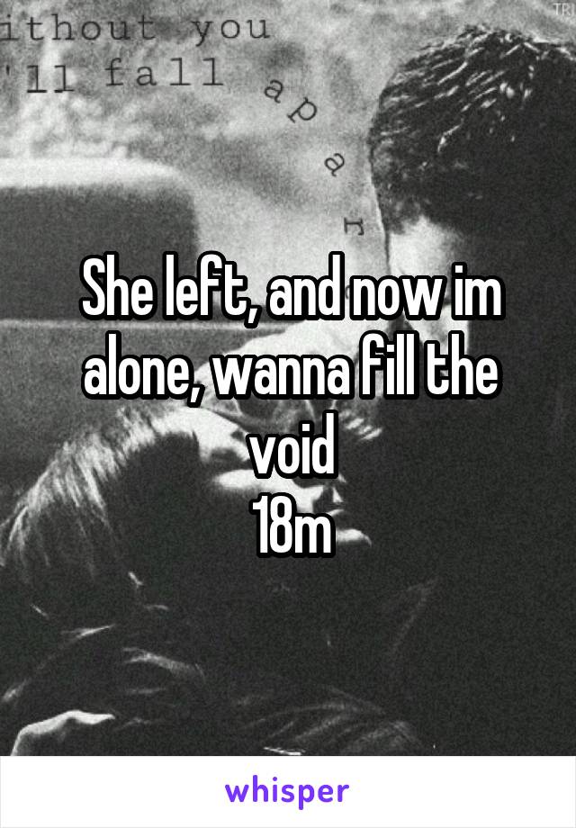She left, and now im alone, wanna fill the void
18m