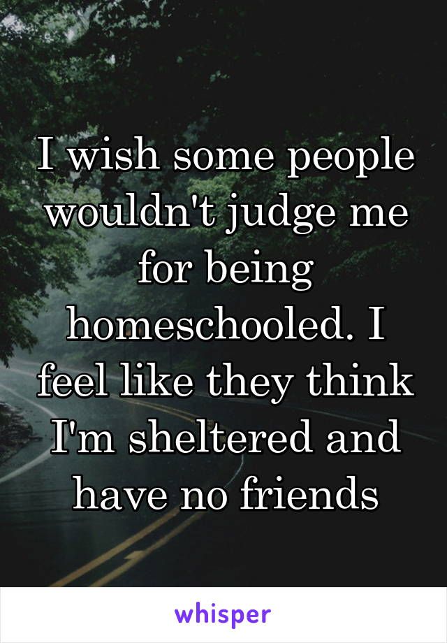 I wish some people wouldn't judge me for being homeschooled. I feel like they think I'm sheltered and have no friends
