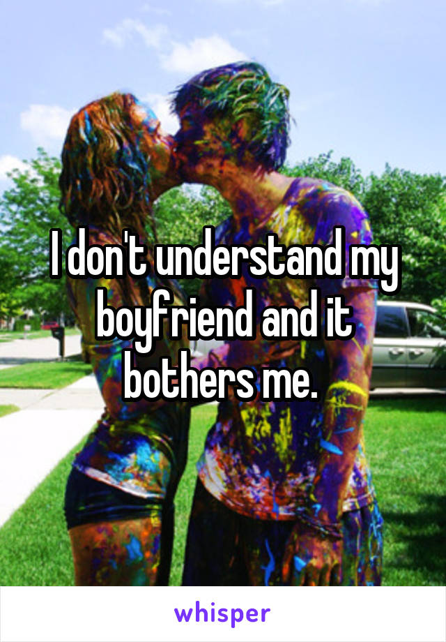 I don't understand my boyfriend and it bothers me. 