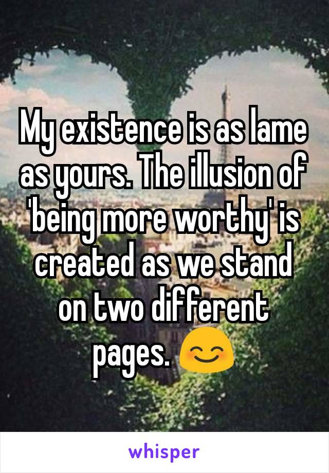 My existence is as lame as yours. The illusion of 'being more worthy' is created as we stand on two different pages. 😊