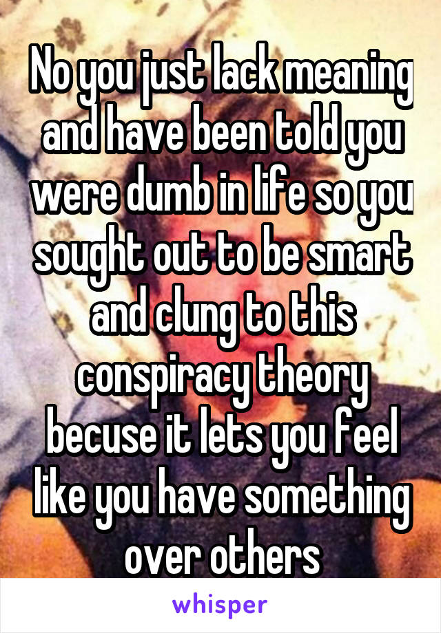 No you just lack meaning and have been told you were dumb in life so you sought out to be smart and clung to this conspiracy theory becuse it lets you feel like you have something over others