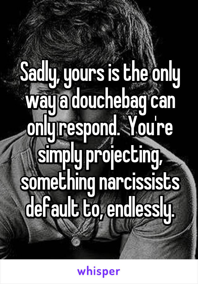 Sadly, yours is the only way a douchebag can only respond.  You're simply projecting, something narcissists default to, endlessly.