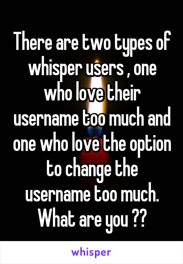 There are two types of whisper users , one who love their username too much and one who love the option to change the username too much. What are you ??