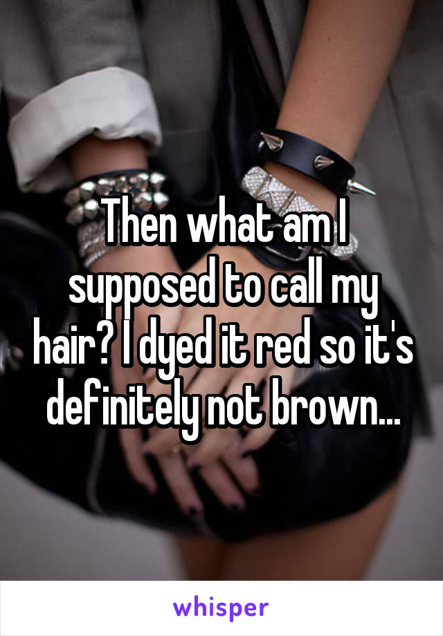 Then what am I supposed to call my hair? I dyed it red so it's definitely not brown...