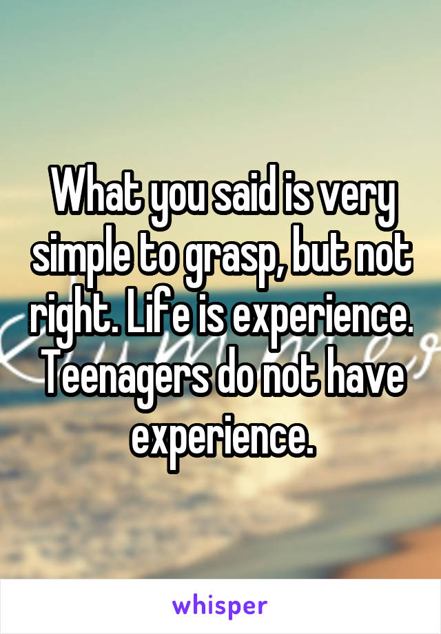 What you said is very simple to grasp, but not right. Life is experience. Teenagers do not have experience.