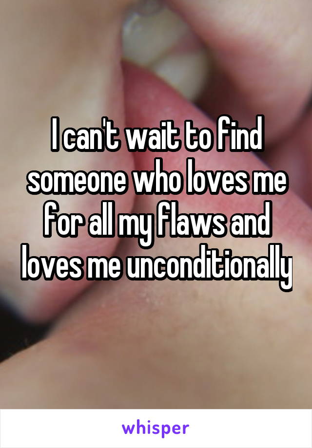 I can't wait to find someone who loves me for all my flaws and loves me unconditionally 