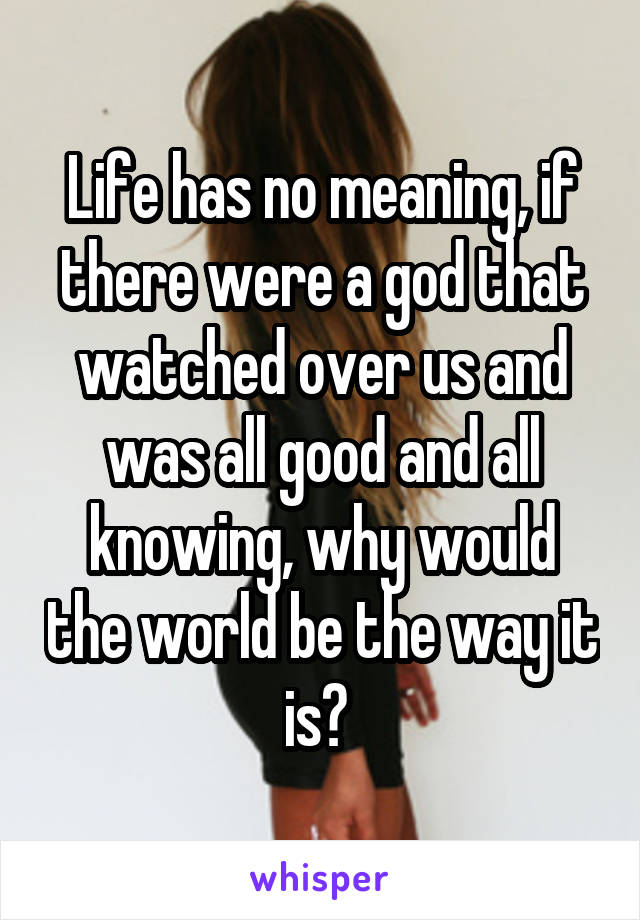 Life has no meaning, if there were a god that watched over us and was all good and all knowing, why would the world be the way it is? 