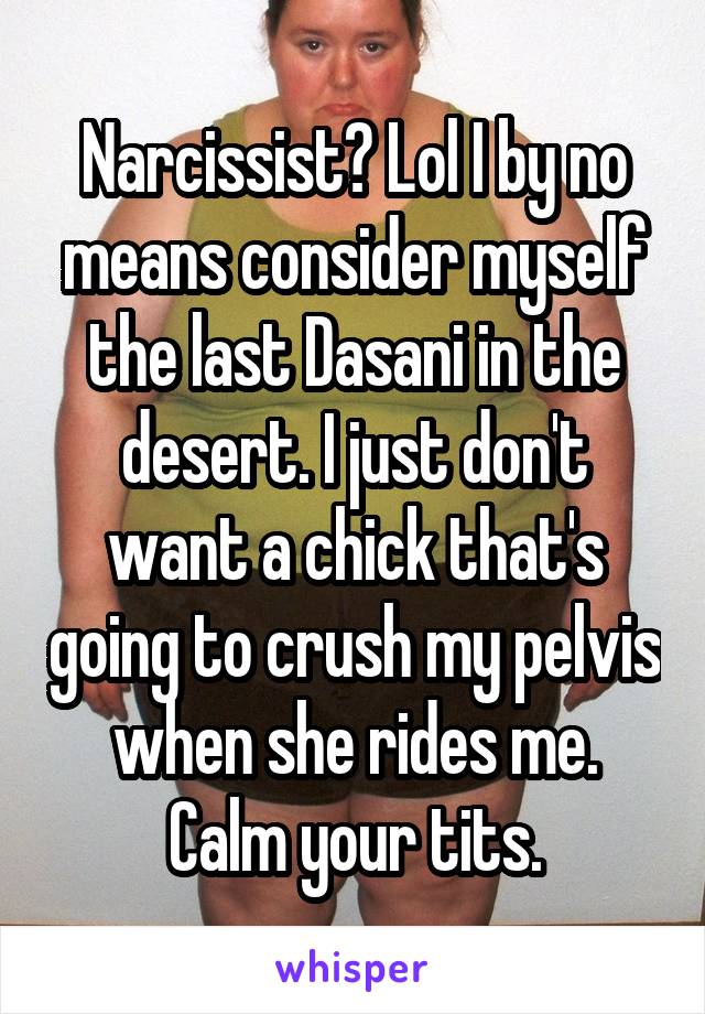 Narcissist? Lol I by no means consider myself the last Dasani in the desert. I just don't want a chick that's going to crush my pelvis when she rides me. Calm your tits.