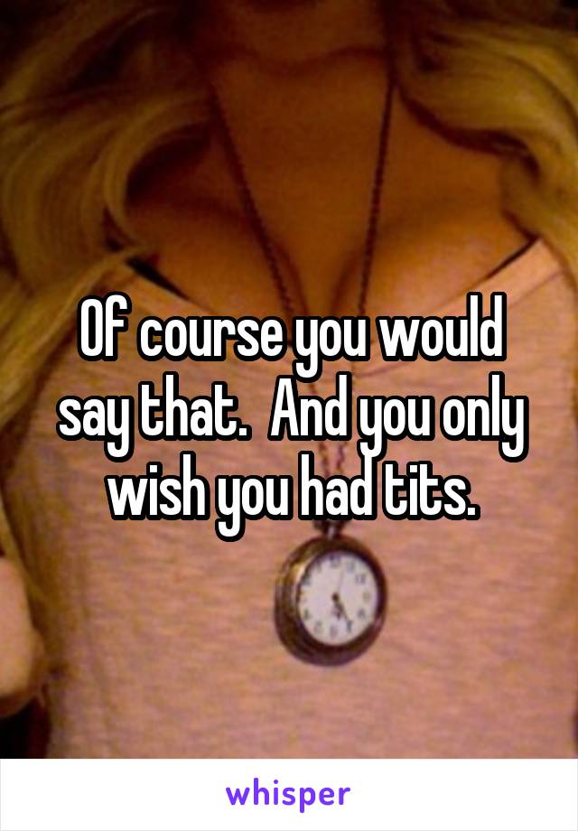 Of course you would say that.  And you only wish you had tits.